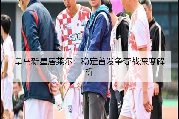 皇马新星居莱尔：稳定首发争夺战深度解析
