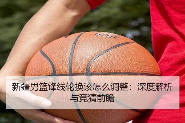 新疆男篮锋线轮换该怎么调整：深度解析与竞猜前瞻